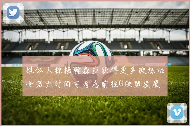 媒体人称杨瀚森应获得更多锻炼机会若无时间可考虑前往G联盟发展