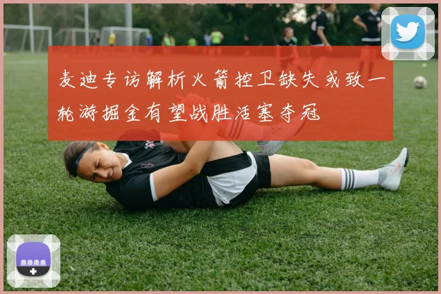 麦迪专访解析火箭控卫缺失或致一轮游掘金有望战胜活塞夺冠