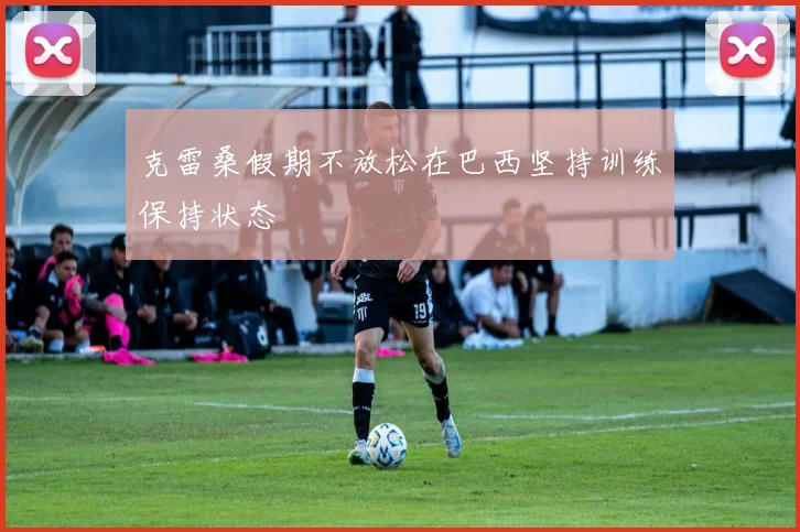 克雷桑假期不放松在巴西坚持训练保持状态