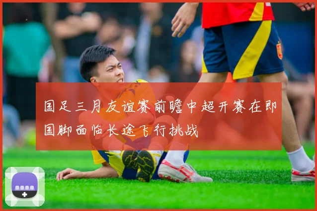 国足三月友谊赛前瞻中超开赛在即国脚面临长途飞行挑战