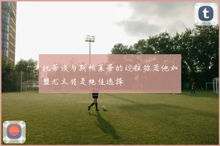 托蒂谈与斯帕莱蒂的过往称若他加盟尤文将是绝佳选择