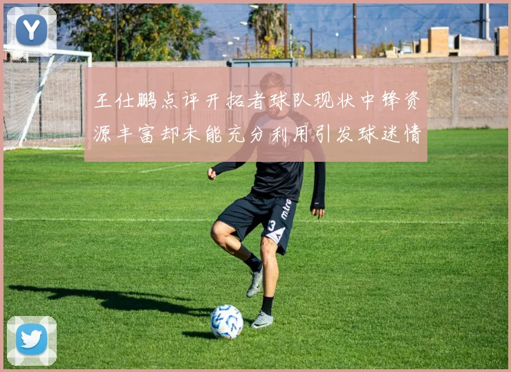 王仕鹏点评开拓者球队现状中锋资源丰富却未能充分利用引发球迷情感交织