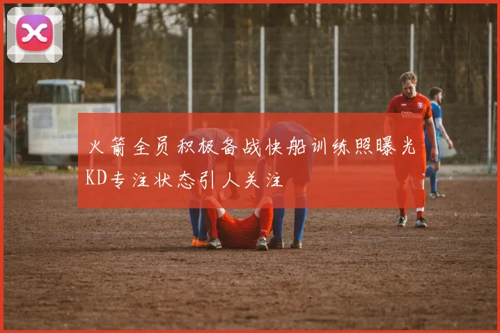 火箭全员积极备战快船训练照曝光KD专注状态引人关注