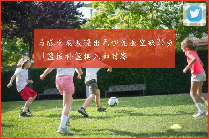 马威全场表现出色但无奈空砍25分11篮板补篮拖入加时赛
