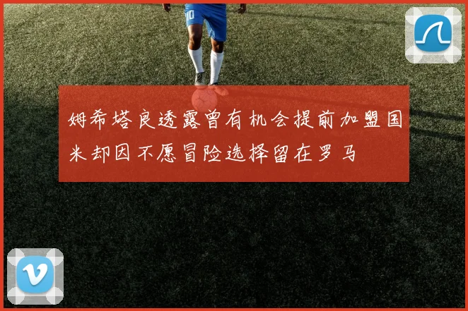 姆希塔良透露曾有机会提前加盟国米却因不愿冒险选择留在罗马