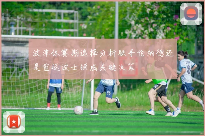 波津休赛期选择分析联手伦纳德还是重返波士顿成关键决策