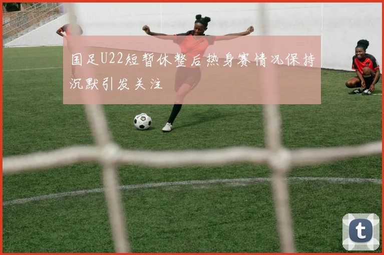 国足U22短暂休整后热身赛情况保持沉默引发关注