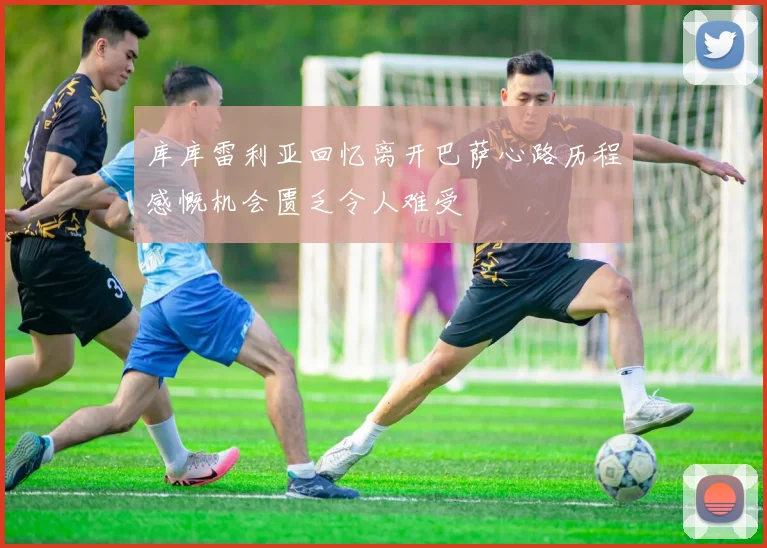 库库雷利亚回忆离开巴萨心路历程感慨机会匮乏令人难受