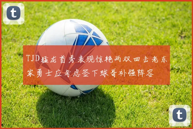 TJD猛龙首秀表现惊艳两双回击老东家勇士应考虑签下球哥补强阵容