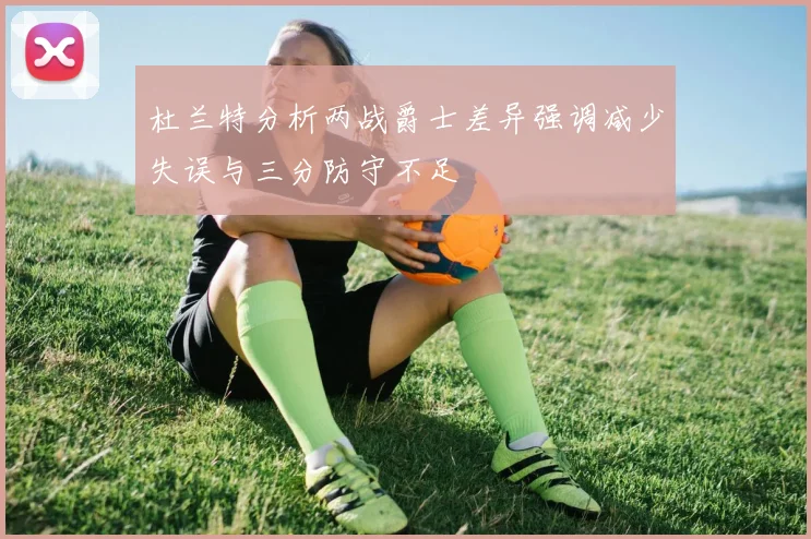 杜兰特分析两战爵士差异强调减少失误与三分防守不足