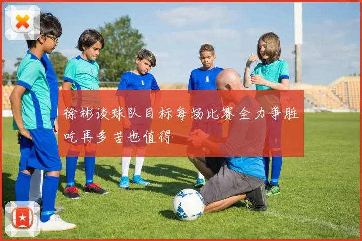 徐彬谈球队目标每场比赛全力争胜吃再多苦也值得